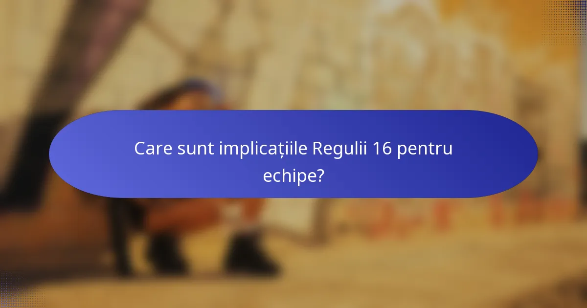 Care sunt implicațiile Regulii 16 pentru echipe?
